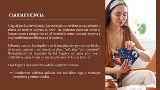 CLARIAUDIENCIA
Escuchamos palabras aisladas que nos dicen algo o mensajes
completos y estructurados.
Al igual que la clarividencia, los mensajes se reciben ya sea adentro o
afuera de nuestra cabeza; es decir, las podemos escuchar como si
fueran nuestra propia voz en el interior o como una voz externa y
muy posiblemente diferente a la nuestra.
Sabemos que son los ángeles y no la imaginación porque nos hablan
en tercera persona o en plural; no dicen “yo”, sino “tú o nosotros”.
Normalmente los mensajes de los ángeles son muy positivos o
motivadores; nos llenan de energía, de amor y de paz interior.
A los ángeles los escuchamos de la siguiente manera:
 