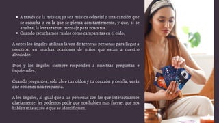 A través de la música; ya sea música celestial o una canción que
se escucha o en la que se piensa constantemente, y que, si se
analiza, la letra trae un mensaje para nosotros.
Cuando escuchamos ruidos como campanitas en el oído.
A veces los ángeles utilizan la voz de terceras personas para llegar a
nosotros, en muchas ocasiones de niños que están a nuestro
alrededor.
Dios y los ángeles siempre responden a nuestras preguntas e
inquietudes.
Cuando preguntes, sólo abre tus oídos y tu corazón y confía, verás
que obtienes una respuesta.
A los ángeles, al igual que a las personas con las que interactuamos
diariamente, les podemos pedir que nos hablen más fuerte, que nos
hablen más suave o que se identifiquen.
 