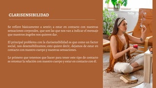 CLARISENSIBILIDAD
Se refiere básicamente a sentir; a estar en contacto con nuestras
sensaciones corporales, que son las que nos van a indicar el mensaje
que nuestros ángeles nos quieren dar.
El principal problema con la clarisensibilidad es que como un factor
social, nos desensibilizamos; esto quiere decir, dejamos de estar en
contacto con nuestro cuerpo y nuestras sensaciones.
Lo primero que tenemos que hacer para tener este tipo de contacto
es retomar la relación con nuestro cuerpo y estar en contacto con él.
 