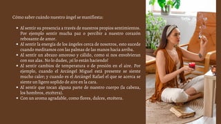 Al sentir su presencia a través de nuestros propios sentimientos.
Por ejemplo sentir mucha paz o percibir a nuestro corazón
rebosante de amor.
Al sentir la energía de los ángeles cerca de nosotros, esto sucede
cuando meditamos con las palmas de las manos hacia arriba.
Al sentir un abrazo amoroso y cálido, como si nos envolvieran
con sus alas. No lo dudes, ¡sí lo están haciendo!
Al sentir cambios de temperatura o de presión en el aire. Por
ejemplo, cuando el Arcángel Miguel está presente se siente
mucho calor; y cuando es el Arcángel Rafael el que se acerca se
siente un ligero soplido de aire en la cara.
Al sentir que tocan alguna parte de nuestro cuerpo (la cabeza,
los hombros, etcétera).
Con un aroma agradable, como flores, dulces, etcétera.
Cómo saber cuándo nuestro ángel se manifiesta:
 