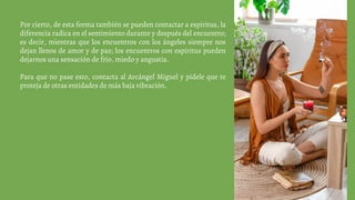 Por cierto, de esta forma también se pueden contactar a espíritus, la
diferencia radica en el sentimiento durante y después del encuentro;
es decir, mientras que los encuentros con los ángeles siempre nos
dejan llenos de amor y de paz; los encuentros con espíritus pueden
dejarnos una sensación de frío, miedo y angustia.
Para que no pase esto, contacta al Arcángel Miguel y pídele que te
proteja de otras entidades de más baja vibración.
 