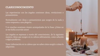 CLARICONOCIMIENTO
Las experiencias con los ángeles contienen ideas, revelaciones o
pensamientos.
Normalmente son ideas o pensamientos que surgen de la nada y
como respuesta a una plegaria.
Y en muchas ocasiones vienen acompañados de la frase: ¡Cómo no
se me había ocurrido antes!
Los ángeles se expresan a través del conocimiento, de la siguiente
manera: Ideas que surgen en tu cabeza súbitamente, como solución
a algún problema.
Tener información en tu cabeza que no sabes cómo surgió o cómo la
adquiriste.
 