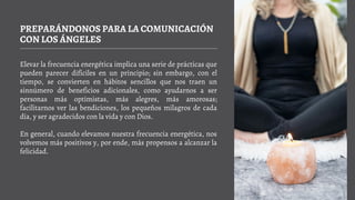 PREPARÁNDONOS PARA LA COMUNICACIÓN
CON LOS ÁNGELES
Elevar la frecuencia energética implica una serie de prácticas que
pueden parecer difíciles en un principio; sin embargo, con el
tiempo, se convierten en hábitos sencillos que nos traen un
sinnúmero de beneficios adicionales, como ayudarnos a ser
personas más optimistas, más alegres, más amorosas;
facilitarnos ver las bendiciones, los pequeños milagros de cada
día, y ser agradecidos con la vida y con Dios.
En general, cuando elevamos nuestra frecuencia energética, nos
volvemos más positivos y, por ende, más propensos a alcanzar la
felicidad.
 