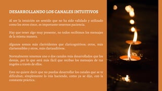 DESARROLLANDO LOS CANALES INTUITIVOS
Al ser la intuición un sentido que no ha sido validado y utilizado
como los otros cinco, es importante tenernos paciencia.
Hay que tener algo muy presente, no todos recibimos los mensajes
de la misma manera.
Algunos somos más clarividentes que claricognitivos; otros, más
clarisensibles y otros, más clariauditivos.
Normalmente tenemos uno o dos canales más desarrollados que los
demás, por lo que será más fácil que recibas los mensajes de tus
ángeles a través de ellos.
Esto no quiere decir que no puedas desarrollar los canales que se te
dificultan; simplemente lo irás haciendo, como ya se dijo, con la
constante práctica.
 