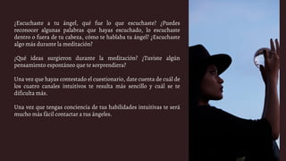¿Escuchaste a tu ángel, qué fue lo que escuchaste? ¿Puedes
reconocer algunas palabras que hayas escuchado, lo escuchaste
dentro o fuera de tu cabeza, cómo te hablaba tu ángel? ¿Escuchaste
algo más durante la meditación?
¿Qué ideas surgieron durante la meditación? ¿Tuviste algún
pensamiento espontáneo que te sorprendiera?
Una vez que hayas contestado el cuestionario, date cuenta de cuál de
los cuatro canales intuitivos te resulta más sencillo y cuál se te
dificulta más.
Una vez que tengas conciencia de tus habilidades intuitivas te será
mucho más fácil contactar a tus ángeles.
 