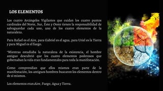 Los cuatro Arcángeles Vigilantes que cuidan los cuatro puntos
cardinales del Norte, Sur, Este y Oeste tienen la responsabilidad de
salvaguardar cada uno, uno de los cuatro elementos de la
naturaleza.
Para Rafael es el Aire, para Gabriel es el agua, para Uriel es la Tierra
y para Miguel es el fuego.
“Mientras estudiaba la naturaleza de la existencia, el hombre
antiguo descubrió que los cuatro elementos poderosos que
gobernaban la vida eran fundamentales para toda la manifestación.
Como comprendían que ellos mismos eran parte de la
manifestación, los antiguos hombres buscaron los elementos dentro
de sí mismos.
Los elementos eran:Aire, Fuego, Agua y Tierra.
LOS ELEMENTOS
 