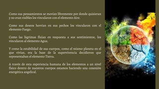 Como sus pensamientos se movían libremente por donde quisieran
y no eran visibles los vincularon con el elemento Aire.
Como sus deseos hervían en sus pechos los vincularon con el
elemento Fuego.
Como las lágrimas fluían en respuesta a sus sentimientos, los
vincularon al elemento Agua.
Y como la estabilidad de sus cuerpos, como el mismo planeta en el
que vivían, era la base de la supervivencia decidieron que
representaban el elemento Tierra.
A través de esta experiencia humana de los elementos a un nivel
físico dentro de nuestros cuerpos estamos haciendo una conexión
energética angelical.
 