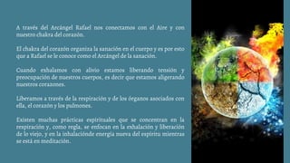 A través del Arcángel Rafael nos conectamos con el Aire y con
nuestro chakra del corazón.
El chakra del corazón organiza la sanación en el cuerpo y es por esto
que a Rafael se le conoce como el Arcángel de la sanación.
Cuando exhalamos con alivio estamos liberando tensión y
preocupación de nuestros cuerpos, es decir que estamos aligerando
nuestros corazones.
Liberamos a través de la respiración y de los órganos asociados con
ella, el corazón y los pulmones.
Existen muchas prácticas espirituales que se concentran en la
respiración y, como regla, se enfocan en la exhalación y liberación
de lo viejo, y en la inhalaciónde energía nueva del espíritu mientras
se está en meditación.
 