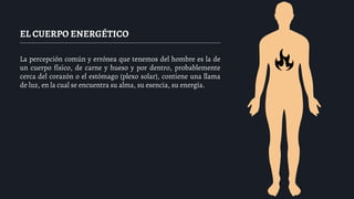 EL CUERPO ENERGÉTICO
La percepción común y errónea que tenemos del hombre es la de
un cuerpo físico, de carne y hueso y por dentro, probablemente
cerca del corazón o el estómago (plexo solar), contiene una llama
de luz, en la cual se encuentra su alma, su esencia, su energía.
 