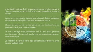 A través del arcángel Uriel nos conectamos con el elemento de la
Tierra y con nuestro chakra de la raíz, nuestra estabilidad y nuestra
solidez.
Somos seres espirituales viviendo una existencia física, escogemos
olvidar nuestro ser espiritual cuando encarnamos aquí. Y
Muchos de ustedes tal vez han pasado su vida sintiendo que no
pertenecen aquí y que no están en casa.
Le toca al arcángel Uriel conectarnos con la Tierra física para que
nos sintamos a salvo estando aquí y para que estemos presentes en
nuestros cuerpos.
Al sentirnos a salvo de estar aquí podemos ir al mundo a crear
nuestra realidad física.
 