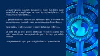 Los cuatro puntos cardinales del universo, Norte, Sur, Este y Oeste
son vigilados y protegidos por los cuatro Arcángeles vigilantes, cada
con su propio punto cardinal.
El procedimiento de sanación que aprenderás te va a conectar con
los cuatro puntos cardinales y con los cuatro Arcángeles vigilantes.
Vas a trabajar con frecuencias y con seres de luz muy poderosos.
En cada uno de estos puntos cardinales se reúnen ángeles para
recibir sus misiones y ser supervisados por el Arcángel que trabaja
con ellos.
Es importante que sepas qué Arcángel cubre cada punto cardinal.
 