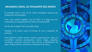 El Arcángel Uriel es uno de los cuatro Arcángeles mayores que
trabajan por la humanidad.
Uriel, cuyo nombre significa “Luz de Dios” es el ángel que trae
conocimiento y comprensión de lo Divino a la humanidad.
El color del arcángel Uriel es amarillo ámbar.
También se le conoce como el Príncipe de Luz e intérprete de
profecías.
Uriel gobierna el plano mental, nuestros pensamientos e ideas, la
creatividad, nuestras percepciones, juicios, magia, alquimia,
astrología, conciencia universal, orden divino, la distribución del
poder, el flujo cósmico universal y el ambiente de la Tierra.
ARCANGEL URIEL, EL VIGILANTE DEL NORTE
 