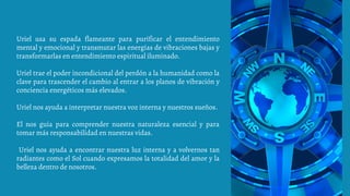 Uriel usa su espada flameante para purificar el entendimiento
mental y emocional y transmutar las energías de vibraciones bajas y
transformarlas en entendimiento espiritual iluminado.
Uriel trae el poder incondicional del perdón a la humanidad como la
clave para trascender el cambio al entrar a los planos de vibración y
conciencia energéticos más elevados.
Uriel nos ayuda a interpretar nuestra voz interna y nuestros sueños.
El nos guía para comprender nuestra naturaleza esencial y para
tomar más responsabilidad en nuestras vidas.
Uriel nos ayuda a encontrar nuestra luz interna y a volvernos tan
radiantes como el Sol cuando expresamos la totalidad del amor y la
belleza dentro de nosotros.
 