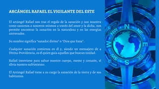 El arcángel Rafael nos trae el regalo de la sanación y nos muestra
como sanarnos a nosotros mismos a través del amor y la dicha, nos
permite encontrar la sanación en la naturaleza y en las energías
universales.
Su nombre significa “sanador divino” o “Dios que Sana”.
Cualquier sanación comienza en él y, siendo un mensajero de a
Divina Providencia, es él quien guía aquellos que buscan unidad.
Rafael interviene para salvar nuestro cuerpo, mente y corazón, el
alivia nuestro sufrimiento.
El Arcángel Rafael tiene a su cargo la sanación de la tierra y de sus
habitantes.
ARCÁNGEL RAFAEL EL VIGILANTE DEL ESTE
 