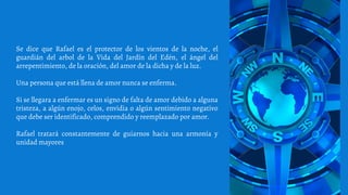 Se dice que Rafael es el protector de los vientos de la noche, el
guardián del arbol de la Vida del Jardín del Edén, el ángel del
arrepentimiento, de la oración, del amor de la dicha y de la luz.
Una persona que está llena de amor nunca se enferma.
Si se llegara a enfermar es un signo de falta de amor debido a alguna
tristeza, a algún enojo, celos, envidia o algún sentimiento negativo
que debe ser identificado, comprendido y reemplazado por amor.
Rafael tratará constantemente de guiarnos hacia una armonía y
unidad mayores
 