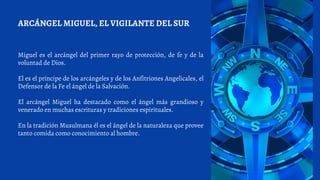 Miguel es el arcángel del primer rayo de protección, de fe y de la
voluntad de Dios.
El es el príncipe de los arcángeles y de los Anfitriones Angelicales, el
Defensor de la Fe el ángel de la Salvación.
El arcángel Miguel ha destacado como el ángel más grandioso y
venerado en muchas escrituras y tradiciones espirituales.
En la tradición Musulmana él es el ángel de la naturaleza que provee
tanto comida como conocimiento al hombre.
ARCÁNGEL MIGUEL, EL VIGILANTE DEL SUR
 