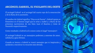 El arcángel Gabriel es el arcángel del cuarto rayo de la resurrección
y de la flama de la ascensión.
El nombre de Gabriel significa “Dios es mi fuerza”. Gabriel (quien es
femenino) es el famoso ángel que le aviso a Isabel y a María de los
próximos nacimientos de sus hijos Juan el Bautista y Jesús de
Nazareth respectivamente.
Como resultado a Gabriel se le conoce como el ángel “mensajero”.
El arcángel Gabriel es un mensajero poderoso y amoroso de amor,
sabiduría y guía Divinos.
Cuando se invoca a Gabriel te traerá mensajes que te inspirarán y
ayudarán a encontrar tu vocación más elevada.
ARCÁNGEL GABRIEL, EL VIGILANTE DEL OESTE
 