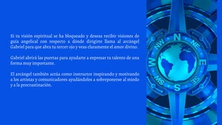 Si tu visión espiritual se ha bloqueado y deseas recibir visiones de
guía angelical con respecto a dónde dirigirte llama al arcángel
Gabriel para que abra tu tercer ojo y veas claramente el amor divino.
Gabriel abrirá las puertas para ayudarte a expresar tu talento de una
forma muy importante.
El arcángel también actúa como instructor inspirando y motivando
a los artistas y comunicadores ayudándoles a sobreponerse al miedo
y a la procrastinación.
 