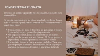 A los ángeles no les gusta el desorden, así que arregla el espacio
donde trabajaras para que esté limpio y ordenado.
Pon un pequeño altar, puede ser una mesita con un mantel .
Prende por lo menos una vela blanca. El fuego quema la
negatividad y el blanco representa la vibración de pureza.
Trae cristales limpios al cuarto y ponlos en el altar. Vas a tener
que comprar por lo menos 2 de los cristales de los ángeles para
usarlos en tus sanaciones. Ponlas en el altar al lado de la vela.
Necesitas un espacio apropiado para la sanación, un cuarto en tu
casa está bien.
Te estarás conectando con los planos angelicales conforme llevas a
cabo la sanación y para hacer esa conexión más fácilmente necesitas
seguir estos pasos:
COMO PREPARAR EL CUARTO
 