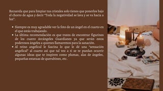 Siempre es muy agradable ver la foto de un ángel en el cuarto en
el que estás trabajando.
La última recomendación es que trates de encontrar figurines
de los cuatro Arcángeles Guardianes ya que serán estos
poderosos ángeles a quienes llamaremos para la sanación.
Al reino angelical le fascina lo que le dé una “sensación
angelical” al cuarto así que tal vez a ti se te puedan ocurrir
algunas ideas que te inspiren como plumas, alas de ángeles,
pequeñas estatuas de querubines, etc.
Recuerda que para limpiar tus cristales solo tienes que ponerlos bajo
el chorro de agua y decir “Toda la negatividad se lava y se va hacia a
luz”.
 