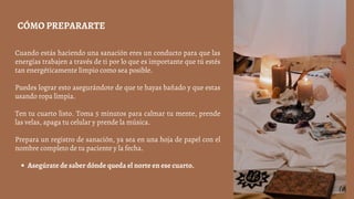 Asegúrate de saber dónde queda el norte en ese cuarto.
Cuando estás haciendo una sanación eres un conducto para que las
energías trabajen a través de ti por lo que es importante que tú estés
tan energéticamente limpio como sea posible.
Puedes lograr esto asegurándote de que te hayas bañado y que estas
usando ropa limpia.
Ten tu cuarto listo. Toma 5 minutos para calmar tu mente, prende
las velas, apaga tu celular y prende la música.
Prepara un registro de sanación, ya sea en una hoja de papel con el
nombre completo de tu paciente y la fecha.
CÓMO PREPARARTE
 