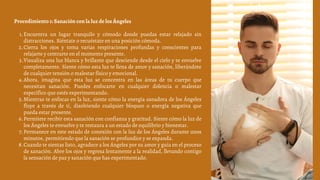 Encuentra un lugar tranquilo y cómodo donde puedas estar relajado sin
distracciones. Siéntate o recuéstate en una posición cómoda.
Cierra los ojos y toma varias respiraciones profundas y conscientes para
relajarte y centrarte en el momento presente.
Visualiza una luz blanca y brillante que desciende desde el cielo y te envuelve
completamente. Siente cómo esta luz te llena de amor y sanación, liberándote
de cualquier tensión o malestar físico y emocional.
Ahora, imagina que esta luz se concentra en las áreas de tu cuerpo que
necesitan sanación. Puedes enfocarte en cualquier dolencia o malestar
específico que estés experimentando.
Mientras te enfocas en la luz, siente cómo la energía sanadora de los Ángeles
fluye a través de ti, disolviendo cualquier bloqueo o energía negativa que
pueda estar presente.
Permítete recibir esta sanación con confianza y gratitud. Siente cómo la luz de
los Ángeles te envuelve y te restaura a un estado de equilibrio y bienestar.
Permanece en este estado de conexión con la luz de los Ángeles durante unos
minutos, permitiendo que la sanación se profundice y se expanda.
Cuando te sientas listo, agradece a los Ángeles por su amor y guía en el proceso
de sanación. Abre los ojos y regresa lentamente a la realidad, llevando contigo
la sensación de paz y sanación que has experimentado.
Procedimiento 1: Sanación con la luz de los Ángeles
1.
2.
3.
4.
5.
6.
7.
8.
 