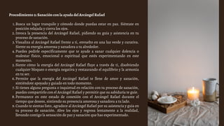 Busca un lugar tranquilo y cómodo donde puedas estar en paz. Siéntate en
posición relajada y cierra los ojos.
Invoca la presencia del Arcángel Rafael, pidiendo su guía y asistencia en tu
proceso de sanación.
Visualiza al Arcángel Rafael frente a ti, envuelto en una luz verde y curativa.
Siente su energía amorosa y sanadora a tu alrededor.
Puedes pedirle específicamente que te ayude a sanar cualquier dolencia o
malestar físico, emocional o espiritual que estés experimentando en este
momento.
Siente cómo la energía del Arcángel Rafael fluye a través de ti, disolviendo
cualquier bloqueo o energía negativa y restaurando el equilibrio y la armonía
en tu ser.
Permite que la energía del Arcángel Rafael te llene de amor y sanación,
sintiéndote apoyado y guiado en todo momento.
Si tienes alguna pregunta o inquietud en relación con tu proceso de sanación,
puedes compartirlo con el Arcángel Rafael y permitir que su sabiduría te guíe.
Permanece en este estado de conexión con el Arcángel Rafael durante el
tiempo que desees, sintiendo su presencia amorosa y sanadora a tu lado.
Cuando te sientas listo, agradece al Arcángel Rafael por su asistencia y guía en
tu proceso de sanación. Abre los ojos y regresa lentamente a la realidad,
llevando contigo la sensación de paz y sanación que has experimentado.
Procedimiento 2: Sanación con la ayuda del Arcángel Rafael
1.
2.
3.
4.
5.
6.
7.
8.
9.
 