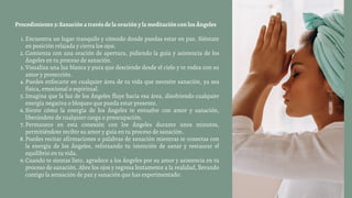 Encuentra un lugar tranquilo y cómodo donde puedas estar en paz. Siéntate
en posición relajada y cierra los ojos.
Comienza con una oración de apertura, pidiendo la guía y asistencia de los
Ángeles en tu proceso de sanación.
Visualiza una luz blanca y pura que desciende desde el cielo y te rodea con su
amor y protección.
Puedes enfocarte en cualquier área de tu vida que necesite sanación, ya sea
física, emocional o espiritual.
Imagina que la luz de los Ángeles fluye hacia esa área, disolviendo cualquier
energía negativa o bloqueo que pueda estar presente.
Siente cómo la energía de los Ángeles te envuelve con amor y sanación,
liberándote de cualquier carga o preocupación.
Permanece en esta conexión con los Ángeles durante unos minutos,
permitiéndote recibir su amor y guía en tu proceso de sanación.
Puedes recitar afirmaciones o palabras de sanación mientras te conectas con
la energía de los Ángeles, reforzando tu intención de sanar y restaurar el
equilibrio en tu vida.
Cuando te sientas listo, agradece a los Ángeles por su amor y asistencia en tu
proceso de sanación. Abre los ojos y regresa lentamente a la realidad, llevando
contigo la sensación de paz y sanación que has experimentado.
Procedimiento 3: Sanación a través de la oración y la meditación con los Ángeles
1.
2.
3.
4.
5.
6.
7.
8.
9.
 