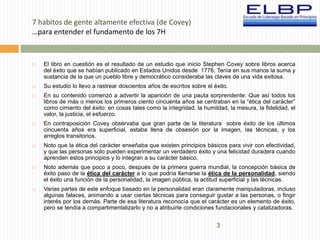 3 
7 habitos de gente altamente efectiva (de Covey) 
…para entender el fundamento de los 7H 
 El libro en cuestión es el resultado de un estudio que inicio Stephen Covey sobre libros acerca 
del éxito que se habían publicado en Estados Unidos desde 1776. Tenía en sus manos la suma y 
sustancia de la que un pueblo libre y democrático consideraba las claves de una vida exitosa. 
 Su estudio lo llevo a rastrear doscientos años de escritos sobre el éxito. 
 En su contenido comenzó a advertir la aparición de una pauta sorprendente: Que así todos los 
libros de más o menos los primeros ciento cincuenta años se centraban en la “ética del carácter” 
como cimiento del éxito: en cosas tales como la integridad, la humildad, la mesura, la fidelidad, el 
valor, la justicia, el esfuerzo. 
 En contraposición Covey observaba que gran parte de la literatura sobre éxito de los últimos 
cincuenta años era superficial, estaba llena de obsesión por la imagen, las técnicas, y los 
arreglos transitorios. 
 Noto que la ética del carácter enseñaba que existen principios básicos para vivir con efectividad, 
y que las personas solo pueden experimentar un verdadero éxito y una felicidad duradera cuando 
aprenden estos principios y lo integran a su carácter básico. 
 Noto además que poco a poco, después de la primera guerra mundial, la concepción básica de 
éxito paso de la ética del carácter a lo que podría llamarse la ética de la personalidad, siendo 
el éxito una función de la personalidad, la imagen pública, la actitud superficial y las técnicas. 
 Varias partes de este enfoque basado en la personalidad eran claramente manipuladoras, incluso 
algunas falaces, animando a usar ciertas técnicas para conseguir gustar a las personas, o fingir 
interés por los demás. Parte de esa literatura reconocía que el carácter es un elemento de éxito, 
pero se tendía a compartimentalizarlo y no a atribuirle condiciones fundacionales y catalizadoras. 
 