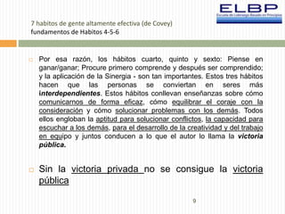 9 
7 habitos de gente altamente efectiva (de Covey) 
fundamentos de Habitos 4-5-6 
 Por esa razón, los hábitos cuarto, quinto y sexto: Piense en 
ganar/ganar; Procure primero comprende y después ser comprendido; 
y la aplicación de la Sinergia - son tan importantes. Estos tres hábitos 
hacen que las personas se conviertan en seres más 
interdependientes. Estos hábitos conllevan enseñanzas sobre cómo 
comunicarnos de forma eficaz, cómo equilibrar el coraje con la 
consideración y cómo solucionar problemas con los demás. Todos 
ellos engloban la aptitud para solucionar conflictos, la capacidad para 
escuchar a los demás, para el desarrollo de la creatividad y del trabajo 
en equipo y juntos conducen a lo que el autor lo llama la victoria 
pública. 
 Sin la victoria privada no se consigue la victoria 
pública 
