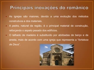  As igrejas são maiores, devido a uma evolução dos métodos
construtivos e dos materiais.
 A pedra, natural da região, é o principal material de construção,
reforçando o aspeto pesado dos edifícios.
 O telhado de madeira é substituído por abóbadas de berço e de
aresta, mais de acordo com uma igreja que representa a “fortaleza
de Deus”.
 