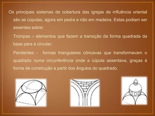 Os principais sistemas de cobertura das igrejas de influência oriental
são as cúpulas, agora em pedra e não em madeira. Estas podiam ser
assentes sobre:
• Trompas – elementos que fazem a transição da forma quadrada da
base para a circular;
• Pendentes - formas triangulares côncavas que transformavam o
quadrado numa circunferência onde a cúpula assentava, graças à
forma de construção a partir dos ângulos do quadrado.
 