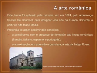 • Este termo foi aplicado pela primeira vez em 1824, pelo arqueólogo
francês De Caumont, para designar toda arte da Europa Ocidental a
partir da Alta Idade Média.
• Pretendia-se assim exprimir dois conceitos:
• a semelhança com o processo de formação das língua românicas
(francês, italiano, espanhol e português);
• a aproximação, em extensão e grandeza, à arte da Antiga Roma.
Igreja de Santiago das Antas Vila Nova de Famalicão
 