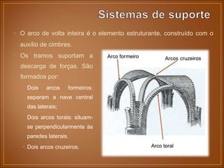 • Os tramos suportam a
descarga de forças. São
formados por:
• Dois arcos formeiros:
separam a nave central
das laterais;
• Dois arcos torais: situam-
se perpendicularmente às
paredes laterais.
• Dois arcos cruzeiros.
• O arco de volta inteira é o elemento estruturante, construído com o
auxílio de cimbres.
 