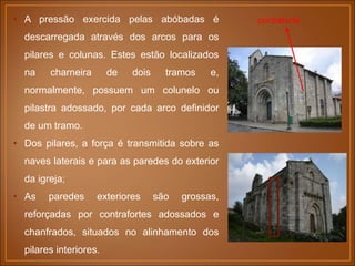 • A pressão exercida pelas abóbadas é
descarregada através dos arcos para os
pilares e colunas. Estes estão localizados
na charneira de dois tramos e,
normalmente, possuem um colunelo ou
pilastra adossado, por cada arco definidor
de um tramo.
• Dos pilares, a força é transmitida sobre as
naves laterais e para as paredes do exterior
da igreja;
• As paredes exteriores são grossas,
reforçadas por contrafortes adossados e
chanfrados, situados no alinhamento dos
pilares interiores.
contraforte
 