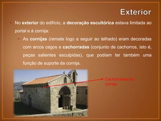 • No exterior do edifício, a decoração escultórica estava limitada ao
portal e à cornija:
• As cornijas (remate logo a seguir ao telhado) eram decoradas
com arcos cegos e cachorradas (conjunto de cachorros, isto é,
peças salientes esculpidas), que podiam ter também uma
função de suporte da cornija.
Cachorradas da
cornija
 