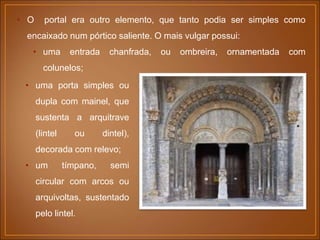 • O portal era outro elemento, que tanto podia ser simples como
encaixado num pórtico saliente. O mais vulgar possui:
• uma entrada chanfrada, ou ombreira, ornamentada com
colunelos;
• uma porta simples ou
dupla com mainel, que
sustenta a arquitrave
(lintel ou dintel),
decorada com relevo;
• um tímpano, semi
circular com arcos ou
arquivoltas, sustentado
pelo lintel.
 