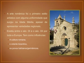 • A arte românica foi o primeiro estilo
artístico com alguma uniformidade que
surgiu na Idade Média, apesar de
apresentar variedades regionais.
• Existiu entre o séc. IX e o séc. XII por
toda a Europa. Tem como influências:
• A cultura romana,
• o oriente bizantino,
• os povos bárbaros/germânicos.
 