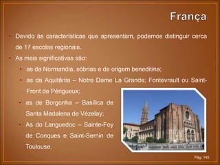 Pág. 145
• Devido às características que apresentam, podemos distinguir cerca
de 17 escolas regionais.
• As mais significativas são:
• as da Normandia, sóbrias e de origem beneditina;
• as da Aquitânia – Notre Dame La Grande; Fontevrault ou Saint-
Front de Périgueux;
• as de Borgonha – Basílica de
Santa Madalena de Vézelay;
• As do Languedoc – Sainte-Foy
de Conques e Saint-Sernin de
Toulouse.
 