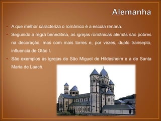 • A que melhor caracteriza o românico é a escola renana.
• Seguindo a regra beneditina, as igrejas românicas alemãs são pobres
na decoração, mas com mais torres e, por vezes, duplo transepto,
influencia de Otão I.
• São exemplos as igrejas de São Miguel de Hildesheim e a de Santa
Maria de Laach.
 