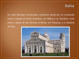 • As mais famosas construções românicas situam-se na Lombardia
(como a Igreja de Santo Ambrósio, em Milão) e na Toscânia, onde
ficam a Igreja de San Miniato al Monte, em Florença, e a Catedral
de Pisa.
 