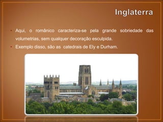 • Aqui, o românico caracteriza-se pela grande sobriedade das
volumetrias, sem qualquer decoração esculpida.
• Exemplo disso, são as catedrais de Ely e Durham.
 