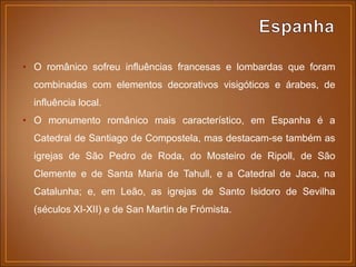 • O românico sofreu influências francesas e lombardas que foram
combinadas com elementos decorativos visigóticos e árabes, de
influência local.
• O monumento românico mais característico, em Espanha é a
Catedral de Santiago de Compostela, mas destacam-se também as
igrejas de São Pedro de Roda, do Mosteiro de Ripoll, de São
Clemente e de Santa Maria de Tahull, e a Catedral de Jaca, na
Catalunha; e, em Leão, as igrejas de Santo Isidoro de Sevilha
(séculos XI-XII) e de San Martin de Frómista.
 
