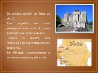 • Os castelos surgem em finais do
séc. X.
• Eram erguidos em locais
estratégicos: num ponto alto, junto
às fronteiras ou próximo de rios.
• Existiam os castelos para
residência e os que tinham funções
defensivas.
• Em Portugal, acompanharam o
movimento de reconquista cristã.
 