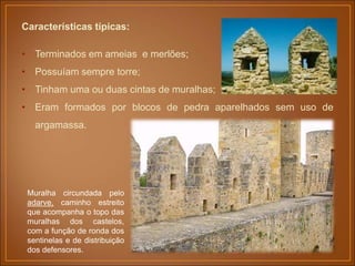 Características típicas:
• Terminados em ameias e merlões;
• Possuíam sempre torre;
• Tinham uma ou duas cintas de muralhas;
• Eram formados por blocos de pedra aparelhados sem uso de
argamassa.
Muralha circundada pelo
adarve, caminho estreito
que acompanha o topo das
muralhas dos castelos,
com a função de ronda dos
sentinelas e de distribuição
dos defensores.
 
