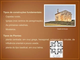 Tipos de construções fundamentais:
• Capelas rurais,
• Igrejas (nos centros de peregrinação),
• As primeiras catedrais,
• Mosteiros.
Tipos de Plantas:
• planta centrada: em cruz grega, hexagonal, octogonal ou circular, de
influência oriental e pouco usada.
• planta do tipo basilical, em cruz latina.
Capela de Burgos
 