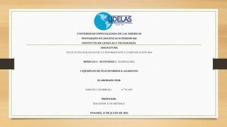 UNIVERSIDAD ESPECIALIZADA DE LAS AMERICAS
POSTGRADO EN DOCENCIA SUPERIOR #60
INSTITUTO DE LENGUAS Y TECNOLOGÍA
ASIGNATURA
NUEVAS TECNOLOGÍAS DE LA INFORMACIÓN Y COMUNICACIÓN #60
MÓDULO 3 - ACTIVIDAD 2 (SLIDESHARE)
5 EJEMPLOS DE PLATAFORMAS E-LEARNING
ELABORADO POR:
SIMEÓN CAPARROSO 4-774-1897
PROFESOR:
MAGISTER LUIS MÉNDEZ
PANAMÁ, 21 DE JULIO DE 2022
 