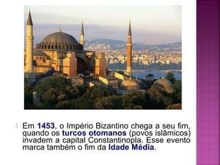 

Em 1453, o Império Bizantino chega a seu fim,
quando os turcos otomanos (povos islâmicos)
invadem a capital Constantinopla. Esse evento
marca também o fim da Idade Média.

 