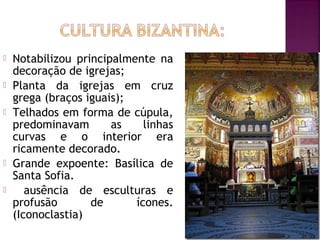 






Notabilizou principalmente na
decoração de igrejas;
Planta da igrejas em cruz
grega (braços iguais);
Telhados em forma de cúpula,
predominavam
as
linhas
curvas e o interior era
ricamente decorado.
Grande expoente: Basílica de
Santa Sofia.
ausência de esculturas e
profusão
de
ícones.
(Iconoclastia)

 