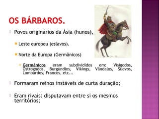 

Povos originários da Ásia (hunos),
 Leste

europeu (eslavos).

 Norte

da Europa (Germânicos)



Germânicos
eram
subdivididos
em:
Visigodos,
Ostrogodos, Burgúndios, Vikings, Vândalos, Suevos,
Lombardos, Francos, etc...



Formaram reinos instáveis de curta duração;



Eram rivais: disputavam entre si os mesmos
territórios;

 